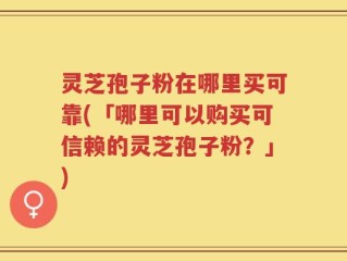 灵芝孢子粉在哪里买可靠(「哪里可以购买可信赖的灵芝孢子粉？」)