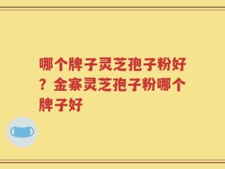 哪个牌子灵芝孢子粉好？金寨灵芝孢子粉哪个牌子好