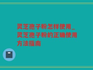 灵芝孢子粉怎样使用_灵芝孢子粉的正确使用方法指南