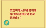 灵芝切厚片好还是切薄片(如何选择合适的灵芝厚度？)