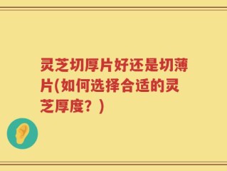 灵芝切厚片好还是切薄片(如何选择合适的灵芝厚度？)