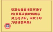 蔡磊夫妻直播灵芝孢子粉(蔡磊夫妻现场展示灵芝孢子粉，网友千呼万唤独尝未果)