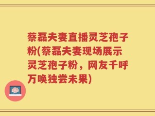 蔡磊夫妻直播灵芝孢子粉(蔡磊夫妻现场展示灵芝孢子粉，网友千呼万唤独尝未果)