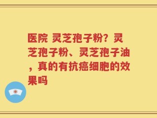 医院 灵芝孢子粉？灵芝孢子粉、灵芝孢子油，真的有抗癌细胞的效果吗