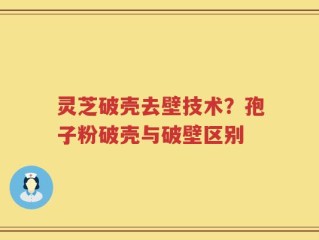 灵芝破壳去壁技术？孢子粉破壳与破壁区别