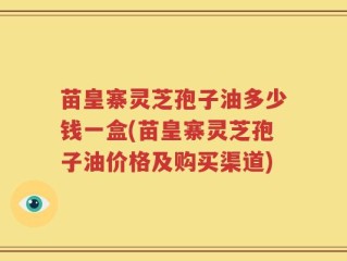苗皇寨灵芝孢子油多少钱一盒(苗皇寨灵芝孢子油价格及购买渠道)