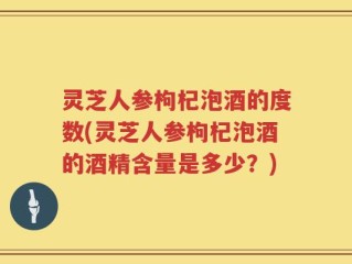 灵芝人参枸杞泡酒的度数(灵芝人参枸杞泡酒的酒精含量是多少？)