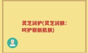 灵芝润护(灵芝润肤：呵护崭新肌肤)
