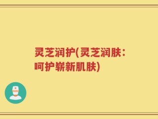 灵芝润护(灵芝润肤：呵护崭新肌肤)
