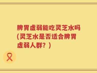 脾胃虚弱能吃灵芝水吗(灵芝水是否适合脾胃虚弱人群？)