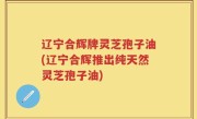 辽宁合辉牌灵芝孢子油(辽宁合辉推出纯天然灵芝孢子油)