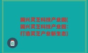国兴灵芝科技产业园(国兴灵芝科技产业园：打造灵芝产业新生态)