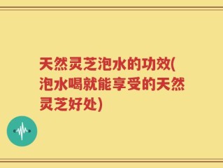 天然灵芝泡水的功效(泡水喝就能享受的天然灵芝好处)