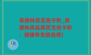 易健林灵芝孢子粉_易健林高品质灵芝孢子粉：健康养生新选择)