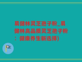 易健林灵芝孢子粉_易健林高品质灵芝孢子粉：健康养生新选择)