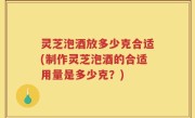 灵芝泡酒放多少克合适(制作灵芝泡酒的合适用量是多少克？)
