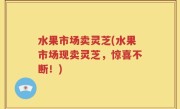 水果市场卖灵芝(水果市场现卖灵芝，惊喜不断！)