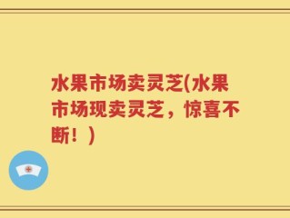 水果市场卖灵芝(水果市场现卖灵芝，惊喜不断！)