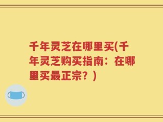 千年灵芝在哪里买(千年灵芝购买指南：在哪里买最正宗？)