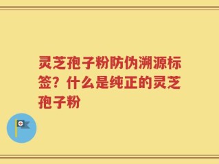 灵芝孢子粉防伪溯源标签？什么是纯正的灵芝孢子粉