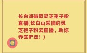 长白润破壁灵芝孢子粉直播(长白山采摘的灵芝孢子粉云直播，助你养生护法！)