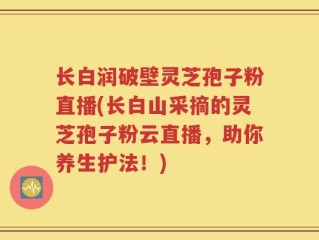 长白润破壁灵芝孢子粉直播(长白山采摘的灵芝孢子粉云直播，助你养生护法！)