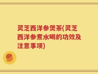 灵芝西洋参煲茶(灵芝西洋参煮水喝的功效及注意事项)