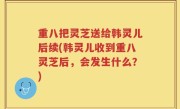 重八把灵芝送给韩灵儿后续(韩灵儿收到重八灵芝后，会发生什么？)