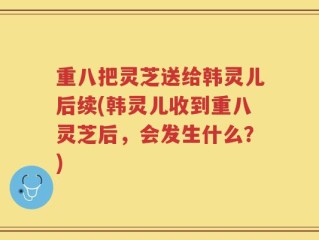 重八把灵芝送给韩灵儿后续(韩灵儿收到重八灵芝后，会发生什么？)