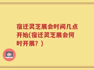宿迁灵芝展会时间几点开始(宿迁灵芝展会何时开展？)