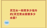 灵芝水一般煮多少毫升的(灵芝煮水需要多少水量？