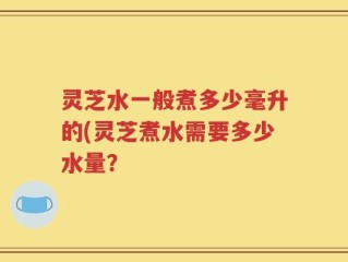 灵芝水一般煮多少毫升的(灵芝煮水需要多少水量？