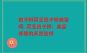孢子粉灵芝孢子粉美容吗_灵芝孢子粉：美容养颜的天然选择