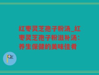 红枣灵芝孢子粉汤_红枣灵芝孢子粉滋补汤：养生保健的美味佳肴