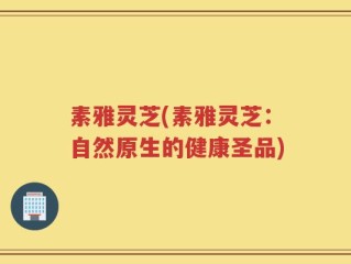 素雅灵芝(素雅灵芝：自然原生的健康圣品)