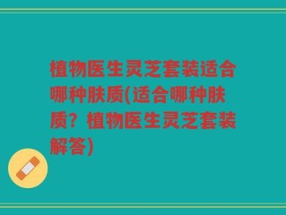 植物医生灵芝套装适合哪种肤质(适合哪种肤质？植物医生灵芝套装解答)