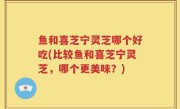 鱼和喜芝宁灵芝哪个好吃(比较鱼和喜芝宁灵芝，哪个更美味？)