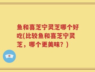鱼和喜芝宁灵芝哪个好吃(比较鱼和喜芝宁灵芝，哪个更美味？)