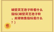 破壁灵芝孢子粉看什么指标(破壁灵芝孢子粉，关键销售指标是什么？)