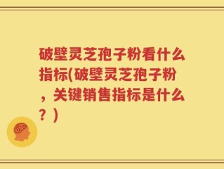 破壁灵芝孢子粉看什么指标(破壁灵芝孢子粉，关键销售指标是什么？)