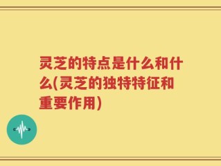 灵芝的特点是什么和什么(灵芝的独特特征和重要作用)