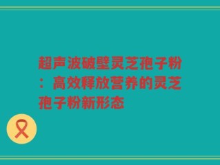 超声波破壁灵芝孢子粉：高效释放营养的灵芝孢子粉新形态