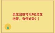 灵芝沏茶可以吗(灵芝泡茶，有何好处？)