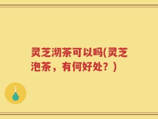 灵芝沏茶可以吗(灵芝泡茶，有何好处？)