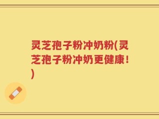 灵芝孢子粉冲奶粉(灵芝孢子粉冲奶更健康！)