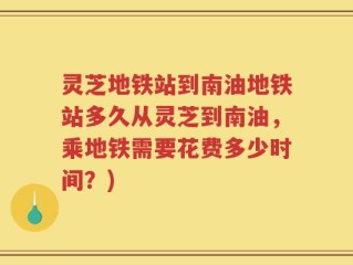 灵芝地铁站到南油地铁站多久从灵芝到南油，乘地铁需要花费多少时间？)