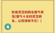 形容灵芝的网名霸气男生(霸气十足的灵芝网名，让你惊叹不已！)