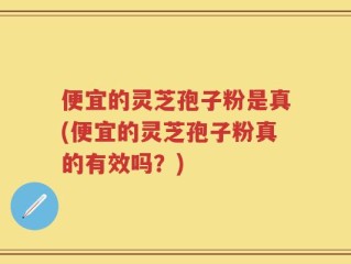 便宜的灵芝孢子粉是真(便宜的灵芝孢子粉真的有效吗？)
