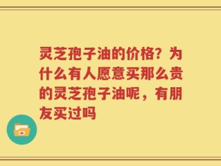 灵芝孢子油的价格？为什么有人愿意买那么贵的灵芝孢子油呢，有朋友买过吗