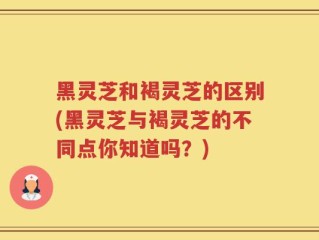 黑灵芝和褐灵芝的区别(黑灵芝与褐灵芝的不同点你知道吗？)